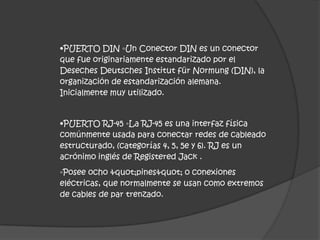 •PUERTO DIN ◦Un Conector DIN es un conector
que fue originariamente estandarizado por el
Deseches Deutsches Institut für Normung (DIN), la
organización de estandarización alemana.
Inicialmente muy utilizado.


•PUERTO RJ-45 ◦La RJ-45 es una interfaz física
comúnmente usada para conectar redes de cableado
estructurado, (categorías 4, 5, 5e y 6). RJ es un
acrónimo inglés de Registered Jack .
◦Posee ocho "pines" o conexiones
eléctricas, que normalmente se usan como extremos
de cables de par trenzado.
 