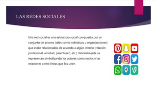 LAS REDES SOCIALES
Una red social es una estructura social compuesta por un
conjunto de actores (tales como individuos u organizaciones)
que están relacionados de acuerdo a algún criterio (relación
profesional, amistad, parentesco, etc.). Normalmente se
representan simbolizando los actores como nodos y las
relaciones como líneas que los unen.
 