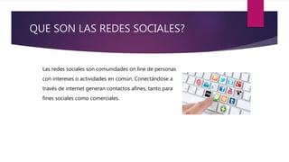 QUE SON LAS REDES SOCIALES?
Las redes sociales son comunidades on line de personas
con intereses o actividades en común. Conectándose a
través de internet generan contactos afines, tanto para
fines sociales como comerciales.
 