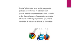 En esta “red de redes” como también es conocida,
participan computadores de todo tipo, desde
grandes sistemas hasta modelos personales. En la red
se dan citas instituciones oficiales, gubernamentales,
educativas, científicas y empresariales que ponen a
disposición de millones de personas su información.
 