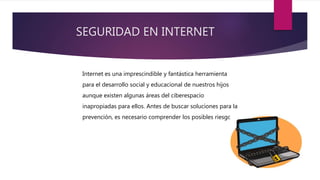 SEGURIDAD EN INTERNET
Internet es una imprescindible y fantástica herramienta
para el desarrollo social y educacional de nuestros hijos
aunque existen algunas áreas del ciberespacio
inapropiadas para ellos. Antes de buscar soluciones para la
prevención, es necesario comprender los posibles riesgos.
 