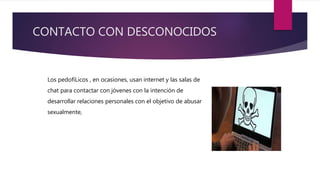 CONTACTO CON DESCONOCIDOS
Los pedofíLicos , en ocasiones, usan internet y las salas de
chat para contactar con jóvenes con la intención de
desarrollar relaciones personales con el objetivo de abusar
sexualmente,
 
