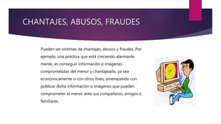 CHANTAJES, ABUSOS, FRAUDES
Pueden ser victimas de chantajes, abusos y fraudes. Por
ejemplo, una práctica que está creciendo alarmante
mente, es conseguir información o imágenes
comprometidas del menor y chantajearlo, ya sea
económicamente o con otros fines, amenazando con
publicar dicha información o imágenes que pueden
comprometer al menor ante sus compañeros, amigos o
familiares.
 