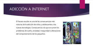 ADICCIÓN A INTERNET
El fracaso escolar es una de las consecuencias más
notorias de la adicción de niños y adolescentes a las
nuevas tecnologías. Consecuencia a la que se suman los
problemas de sueño, ansiedad, inseguridad o alteraciones
del comportamiento de los pequeños.
 