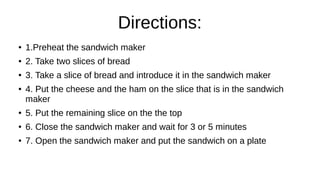 Directions:
● 1.Preheat the sandwich maker
● 2. Take two slices of bread
● 3. Take a slice of bread and introduce it in the sandwich maker
● 4. Put the cheese and the ham on the slice that is in the sandwich
maker
● 5. Put the remaining slice on the the top
● 6. Close the sandwich maker and wait for 3 or 5 minutes
● 7. Open the sandwich maker and put the sandwich on a plate
 