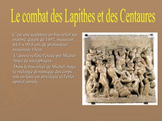 C’est une sculpture en bas-relief sur marbre, datant de 1492, mesurant 84,5 x 90,5 cm, de profondeur maximale 15cm. L’œuvre reflète l'étude par Michel-Ange de sarcophages. Dans le bas-relief de Michel-Ange le mélange dynamique des corps nus en lutte est privilégié et l'effet spatial annulé.  Le combat des Lapithes et des Centaures 