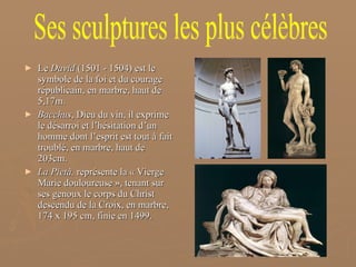 Le  David  (1501 - 1504)   est le symbole de la foi et du courage républicain, en marbre, haut de 5,17m. Bacchus , Dieu du vin, il exprime le désarroi et l’hésitation d’un homme dont l’esprit est tout à fait troublé, en marbre, haut de 203cm. La Pietà,  représente la « Vierge Marie douloureuse », tenant sur ses genoux le corps du Christ descendu de la Croix, en marbre, 174 x 195 cm, finie en 1499. Ses sculptures les plus célèbres 