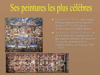 Le  Jugement Dernier , une fresque biblique représentant le Jugement dernier, 1370 x 1220 cm, au Vatican dans la Chapelle Sixtine. La  voûte de la Chapelle Sixtine,  un chef d’œuvre de la peinture de la Renaissance italienne, elle recouvre l'intégralité du plafond de la chapelle Sixtine, au Vatican (1506 -  1512). Ses peintures les plus célèbres 
