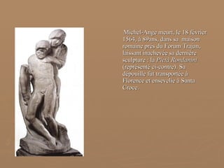 Michel-Ange meurt, le 18 février 1564, à 89ans, dans sa  maison  romaine prés du Forum Trajan, laissant inachevée sa dernière sculpture : la  Pietà Rondanini  (représenté ci-contre). Sa dépouille fut transportée à Florence et ensevelie à Santa Croce. 