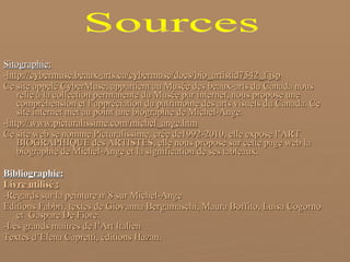 Sitographie: - http://cybermuse.beaux-arts.ca/cybermuse/docs/bio_artistid7542_f.jsp Ce site appelé CyberMuse, appartient au Musée des beaux-arts du Canada nous relie à la collection permanente du Musée par internet, nous propose une compréhension et l’appréciation du patrimoine des arts visuels du Canada. Ce site internet met au point une biographie de Michel-Ange. - http://www.picturalissime.com/michel_ange.htm Ce site web se nomme Picturalissime, crée de1992-2010, elle expose l’ART BIOGRAPHIQUE des ARTISTES, elle nous propose sur cette page web la biographie de Michel-Ange et la signification de ses tableaux. Bibliographie: Livre utilisé : -Regards sur la peinture n°8 sur Michel-Ange Editions Fabbri, textes de Giovanna Bergamaschi, Maura Boffito, Luisa Cogorno et  Gaspare De Fiore. -Les grands maîtres de l’Art Italien Textes d’Elena Capretti, éditions Hazan. Sources 