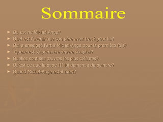Ou est né Michel-Ange? Quel est l’avenir que son père avait tracé pour lui? Qui a enseigné l’art à Michel-Ange pour la première fois? Quelle est sa première œuvre sculpter? Quelles sont ses œuvres les plus célèbres? Qu’est-ce que le pape III lui demanda de peindre? Quand Michel-Ange est-il mort? Sommaire 