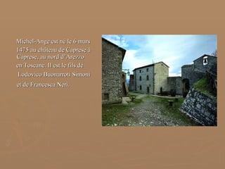 Michel-Ange est né le 6 mars  1475 au château de Caprese à Caprese, au nord d’Arezzo  en Toscane. Il est le fils de  Lodovico Buonarroti Simoni et de Francesca Neri.   