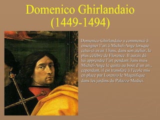Domenico Ghirlandaio a commencé à enseigner l’art à Michel-Ange lorsque celui-ci avait 13ans, dans son atelier, le plus célèbre de Florence. Il aurait dû lui apprendre l’art pendant 3ans mais Michel-Ange le quitta au bout d’un an., cependant, il est transféré à l'école mis en place par Lorenzo le Magnifique dans les jardins du Palazzo Medici.   Domenico Ghirlandaio (1449-1494) 
