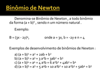 Denomina-se Binômio de Newton , a todo binômio
da forma (a + b)n , sendo n um número natural .
   Exemplo:

B = (3x - 2y)4,         onde a = 3x, b = -2y e n = 4

Exemplos de desenvolvimento de binômios de Newton :
   a) (a + b)2 = a2 + 2ab + b2
   b) (a + b)3 = a3 + 3 a2b + 3ab2 + b3
   c) (a + b)4 = a4 + 4 a3b + 6 a2b2 + 4ab3 + b4
   d) (a + b)5 = a5 + 5 a4b + 10 a3b2 + 10 a2b3 + 5ab4 + b5
 