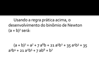 Usando a regra prática acima, o
desenvolvimento do binômio de Newton
(a + b)7 será:


   (a + b)7 = a7 + 7 a6b + 21 a5b2 + 35 a4b3 + 35
a3b4 + 21 a2b5 + 7 ab6 + b7
 