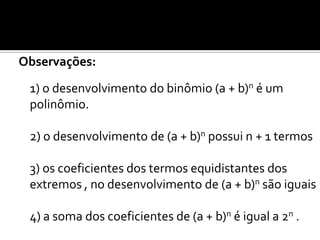 Observações:
 1) o desenvolvimento do binômio (a + b)n é um
 polinômio.

 2) o desenvolvimento de (a + b)n possui n + 1 termos

 3) os coeficientes dos termos equidistantes dos
 extremos , no desenvolvimento de (a + b)n são iguais

 4) a soma dos coeficientes de (a + b)n é igual a 2n .
 