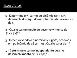 Exercicios

 1 - Determine o 7º termo do binômio (2x + 1)9 ,
    desenvolvido segundo as potências decrescentes
    de x.

 2 - Qual o termo médio do desenvolvimento de
 (2x + 3y)8 ?

 3 - Desenvolvendo o binômio (2x - 3y)3n , obtemos
    um polinômio de 16 termos . Qual o valor de n?

 4 - Determine o termo independente de x no
   desenvolvimento de (x + 1/x )6 .
 