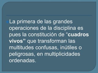 La primera de las grandes
operaciones de la disciplina es
pues la constitución de “cuadros
vivos” que transforman las
multitudes confusas, inútiles o
peligrosas, en multiplicidades
ordenadas.
 