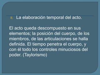 II. La elaboración temporal del acto.
El acto queda descompuesto en sus
elementos; la posición del cuerpo, de los
miembros, de las articulaciones se halla
definida. El tiempo penetra el cuerpo, y
con él todo los controles minuciosos del
poder. (Taylorismo)
 