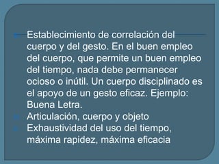 III. Establecimiento de correlación del
cuerpo y del gesto. En el buen empleo
del cuerpo, que permite un buen empleo
del tiempo, nada debe permanecer
ocioso o inútil. Un cuerpo disciplinado es
el apoyo de un gesto eficaz. Ejemplo:
Buena Letra.
IV. Articulación, cuerpo y objeto
V. Exhaustividad del uso del tiempo,
máxima rapidez, máxima eficacia
 
