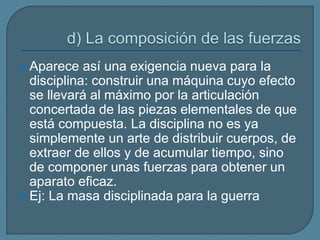  Aparece así una exigencia nueva para la
disciplina: construir una máquina cuyo efecto
se llevará al máximo por la articulación
concertada de las piezas elementales de que
está compuesta. La disciplina no es ya
simplemente un arte de distribuir cuerpos, de
extraer de ellos y de acumular tiempo, sino
de componer unas fuerzas para obtener un
aparato eficaz.
 Ej: La masa disciplinada para la guerra
 
