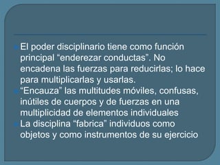  El poder disciplinario tiene como función
principal “enderezar conductas”. No
encadena las fuerzas para reducirlas; lo hace
para multiplicarlas y usarlas.
 “Encauza” las multitudes móviles, confusas,
inútiles de cuerpos y de fuerzas en una
multiplicidad de elementos individuales
 La disciplina “fabrica” individuos como
objetos y como instrumentos de su ejercicio
 