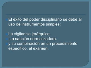El éxito del poder disciplinario se debe al
uso de instrumentos simples:
La vigilancia jerárquica.
 La sanción normalizadora.
y su combinación en un procedimiento
específico: el examen.
 