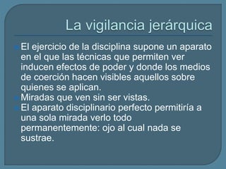  El ejercicio de la disciplina supone un aparato
en el que las técnicas que permiten ver
inducen efectos de poder y donde los medios
de coerción hacen visibles aquellos sobre
quienes se aplican.
 Miradas que ven sin ser vistas.
 El aparato disciplinario perfecto permitiría a
una sola mirada verlo todo
permanentemente: ojo al cual nada se
sustrae.
 