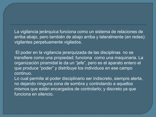  La vigilancia jerárquica funciona como un sistema de relaciones de
arriba abajo, pero también de abajo arriba y lateralmente (en redes):
vigilantes perpetuamente vigilados.
 El poder en la vigilancia jerarquizada de las disciplinas no se
transfiere como una propiedad; funciona como una maquinaria. La
organización piramidal le da un “jefe”, pero es el aparato entero el
que produce “poder” y distribuye los individuos en ese campo
continuo.
 Lo cual permite al poder disciplinario ser indiscreto, siempre alerta,
no dejando ninguna zona de sombra y controlando a aquellos
mismos que están encargados de controlarlo; y discreto ya que
funciona en silencio.
 