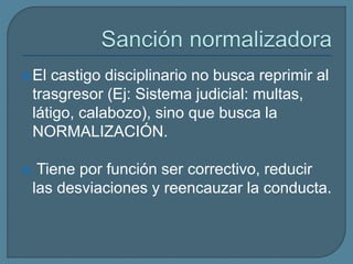 El castigo disciplinario no busca reprimir al
trasgresor (Ej: Sistema judicial: multas,
látigo, calabozo), sino que busca la
NORMALIZACIÓN.
 Tiene por función ser correctivo, reducir
las desviaciones y reencauzar la conducta.
 