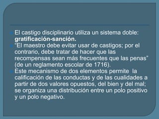 El castigo disciplinario utiliza un sistema doble:
gratificación-sanción.
 “El maestro debe evitar usar de castigos; por el
contrario, debe tratar de hacer que las
recompensas sean más frecuentes que las penas”
(de un reglamento escolar de 1716).
 Este mecanismo de dos elementos permite la
calificación de las conductas y de las cualidades a
partir de dos valores opuestos, del bien y del mal;
se organiza una distribución entre un polo positivo
y un polo negativo.
 