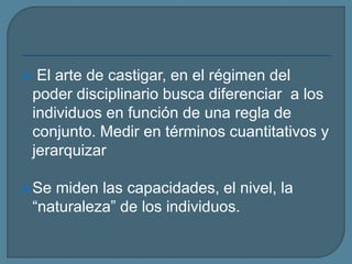  El arte de castigar, en el régimen del
poder disciplinario busca diferenciar a los
individuos en función de una regla de
conjunto. Medir en términos cuantitativos y
jerarquizar
Se miden las capacidades, el nivel, la
“naturaleza” de los individuos.
 