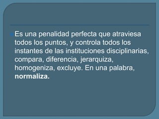 Es una penalidad perfecta que atraviesa
todos los puntos, y controla todos los
instantes de las instituciones disciplinarias,
compara, diferencia, jerarquiza,
homogeniza, excluye. En una palabra,
normaliza.
 