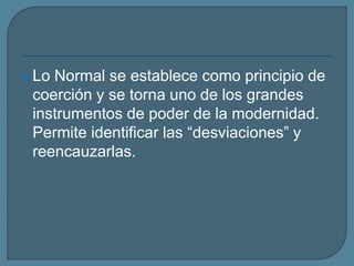 Lo Normal se establece como principio de
coerción y se torna uno de los grandes
instrumentos de poder de la modernidad.
Permite identificar las “desviaciones” y
reencauzarlas.
 