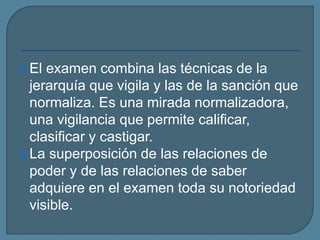El examen combina las técnicas de la
jerarquía que vigila y las de la sanción que
normaliza. Es una mirada normalizadora,
una vigilancia que permite calificar,
clasificar y castigar.
La superposición de las relaciones de
poder y de las relaciones de saber
adquiere en el examen toda su notoriedad
visible.
 