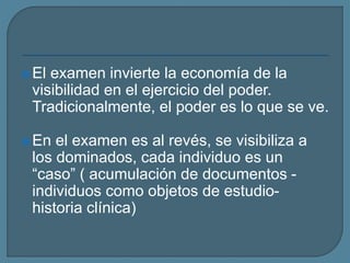 El examen invierte la economía de la
visibilidad en el ejercicio del poder.
Tradicionalmente, el poder es lo que se ve.
En el examen es al revés, se visibiliza a
los dominados, cada individuo es un
“caso” ( acumulación de documentos -
individuos como objetos de estudio-
historia clínica)
 