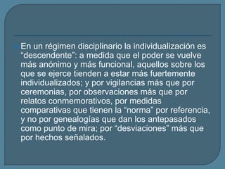  En un régimen disciplinario la individualización es
“descendente”: a medida que el poder se vuelve
más anónimo y más funcional, aquellos sobre los
que se ejerce tienden a estar más fuertemente
individualizados; y por vigilancias más que por
ceremonias, por observaciones más que por
relatos conmemorativos, por medidas
comparativas que tienen la “norma” por referencia,
y no por genealogías que dan los antepasados
como punto de mira; por “desviaciones” más que
por hechos señalados.
 