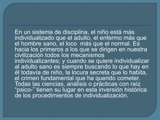  En un sistema de disciplina, el niño está más
individualizado que el adulto, el enfermo más que
el hombre sano, el loco más que el normal. Es
hacia los primeros a los que se dirigen en nuestra
civilización todos los mecanismos
individualizantes; y cuando se quiere individualizar
al adulto sano es siempre buscando lo que hay en
él todavía de niño, la locura secreta que lo habita,
el crimen fundamental que ha querido cometer.
Todas las ciencias, análisis o prácticas con raíz
“psico-” tienen su lugar en esta inversión histórica
de los procedimientos de individualización.
 