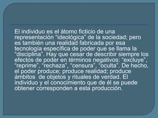  El individuo es el átomo ficticio de una
representación “ideológica” de la sociedad; pero
es también una realidad fabricada por esa
tecnología específica de poder que se llama la
“disciplina”. Hay que cesar de describir siempre los
efectos de poder en términos negativos: “excluye”,
“reprime”, “rechaza”, “censura”, “oculta”. De hecho,
el poder produce; produce realidad; produce
ámbitos de objetos y rituales de verdad. El
individuo y el conocimiento que de él se puede
obtener corresponden a esta producción.
 