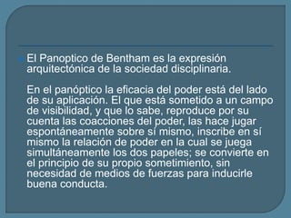  El Panoptico de Bentham es la expresión
arquitectónica de la sociedad disciplinaria.
En el panóptico la eficacia del poder está del lado
de su aplicación. El que está sometido a un campo
de visibilidad, y que lo sabe, reproduce por su
cuenta las coacciones del poder, las hace jugar
espontáneamente sobre sí mismo, inscribe en sí
mismo la relación de poder en la cual se juega
simultáneamente los dos papeles; se convierte en
el principio de su propio sometimiento, sin
necesidad de medios de fuerzas para inducirle
buena conducta.
 