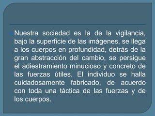 Nuestra sociedad es la de la vigilancia,
bajo la superficie de las imágenes, se llega
a los cuerpos en profundidad, detrás de la
gran abstracción del cambio, se persigue
el adiestramiento minucioso y concreto de
las fuerzas útiles. El individuo se halla
cuidadosamente fabricado, de acuerdo
con toda una táctica de las fuerzas y de
los cuerpos.
 