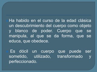 Ha habido en el curso de la edad clásica
un descubrimiento del cuerpo como objeto
y blanco de poder. Cuerpo que se
manipula, al que se da forma, que se
educa, que obedece.
 Es dócil un cuerpo que puede ser
sometido, utilizado, transformado y
perfeccionado.
 