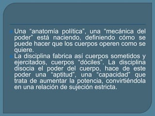  Una “anatomía política”, una “mecánica del
poder” está naciendo, definiendo cómo se
puede hacer que los cuerpos operen como se
quiere.
 La disciplina fabrica así cuerpos sometidos y
ejercitados, cuerpos “dóciles”. La disciplina
disocia el poder del cuerpo, hace de este
poder una “aptitud”, una “capacidad” que
trata de aumentar la potencia, convirtiéndola
en una relación de sujeción estricta.
 