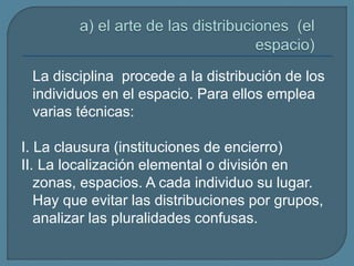 La disciplina procede a la distribución de los
individuos en el espacio. Para ellos emplea
varias técnicas:
I. La clausura (instituciones de encierro)
II. La localización elemental o división en
zonas, espacios. A cada individuo su lugar.
Hay que evitar las distribuciones por grupos,
analizar las pluralidades confusas.
 