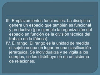 III. Emplazamientos funcionales. La disciplina
genera un espacio que también es funcional
y productivo (por ejemplo la organización del
espacio en función de la división técnica del
trabajo en la fábrica).
IV. El rango. El rango es la unidad de medida,
el sujeto ocupa un lugar en una clasificación
jerárquica. Se individualiza y se vigila a los
cuerpos, se los distribuye en en un sistema
de relaciones.
 
