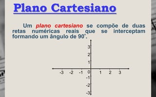 Plano Cartesiano
    Um plano cartesiano se compõe de duas
retas numéricas reais que se interceptam
formando um ângulo de 90º.
                             3
                             2
                             1

              -3   -2   -1    0   1   2   3
                             -1
                             -2
                             -3
 