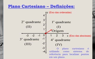 Plano Cartesiano – Definições:
                                y (Eixo das ordenadas)
                          4

       o                  3
     2 quadrante                    1o quadrante
                 2
       (II)                            (I)
                          1
                                    Origem
           -3   -2   -1    0       1    2    3   x (Eixo das abscissas)
     3o quadrante         -1
                                   4o quadrante
        (III)     -2
                                      (IV)
                          -3             O plano cartesiano é
                           -4     utilizado  como    sistema    de
                                  referência para localizar pontos
                                  em um plano.
 