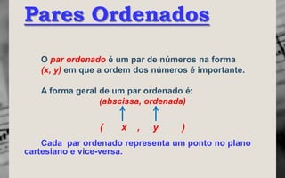 Pares Ordenados
   O par ordenado é um par de números na forma
   (x, y) em que a ordem dos números é importante.

   A forma geral de um par ordenado é:
                 (abscissa, ordenada)


                (    x   ,   y     )
    Cada par ordenado representa um ponto no plano
cartesiano e vice-versa.
 