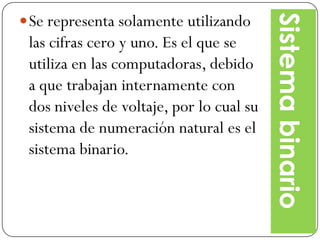 Se representa solamente utilizando




                                          Sistema binario
 las cifras cero y uno. Es el que se
 utiliza en las computadoras, debido
 a que trabajan internamente con
 dos niveles de voltaje, por lo cual su
 sistema de numeración natural es el
 sistema binario.
 