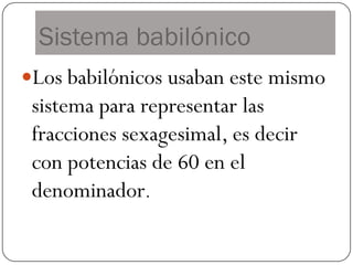 Sistema babilónico
Los babilónicos usaban este mismo
 sistema para representar las
 fracciones sexagesimal, es decir
 con potencias de 60 en el
 denominador.
 